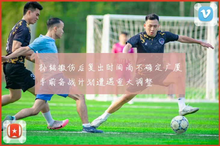 孙铭徽伤后复出时间尚不确定广厦季前备战计划遭遇重大调整
