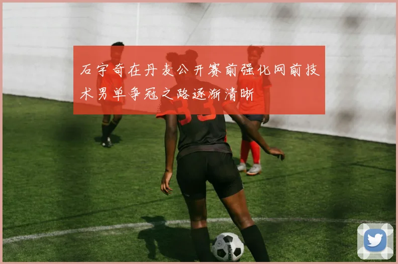 石宇奇在丹麦公开赛前强化网前技术男单争冠之路逐渐清晰