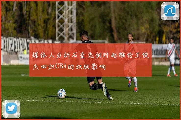媒体人分析石奎先例对赵维伦王俊杰回归CBA的积极影响
