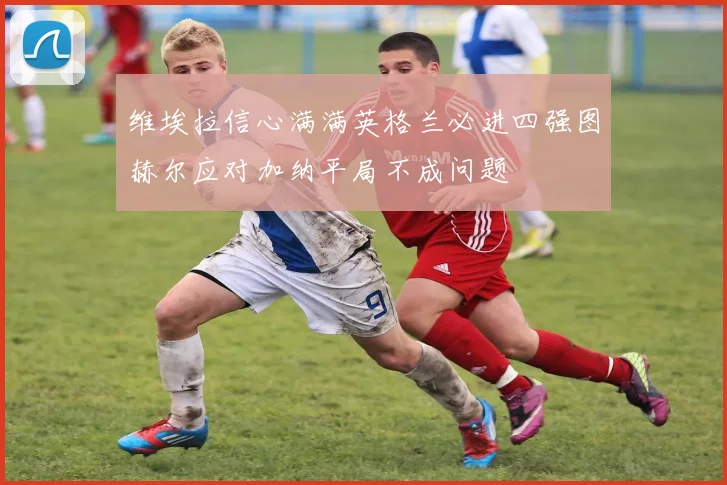 维埃拉信心满满英格兰必进四强图赫尔应对加纳平局不成问题