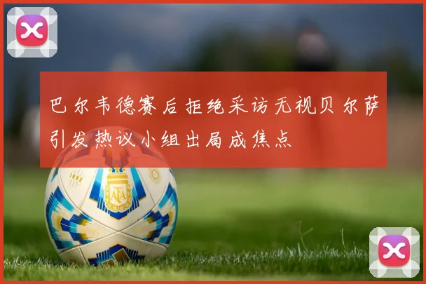 巴尔韦德赛后拒绝采访无视贝尔萨引发热议小组出局成焦点