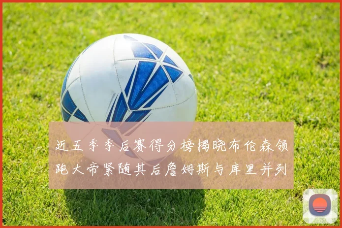 近五季季后赛得分榜揭晓布伦森领跑大帝紧随其后詹姆斯与库里并列第四