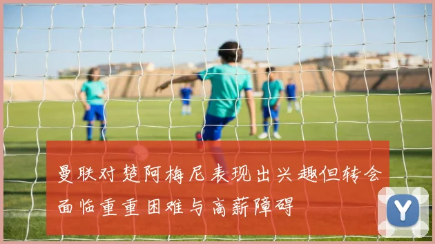 曼联对楚阿梅尼表现出兴趣但转会面临重重困难与高薪障碍