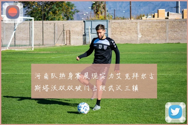 河南队热身赛展现实力艾克拜尔古斯塔沃双双破门击败武汉三镇
