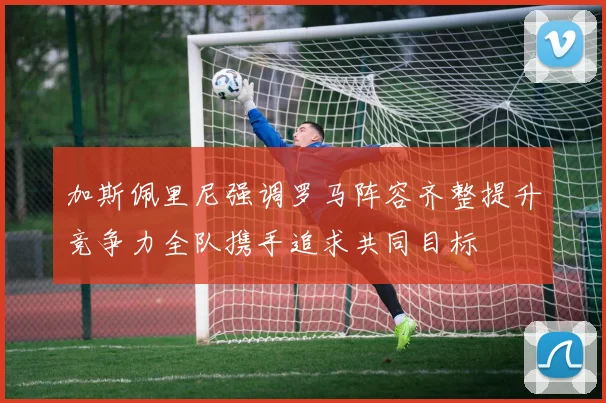 加斯佩里尼强调罗马阵容齐整提升竞争力全队携手追求共同目标