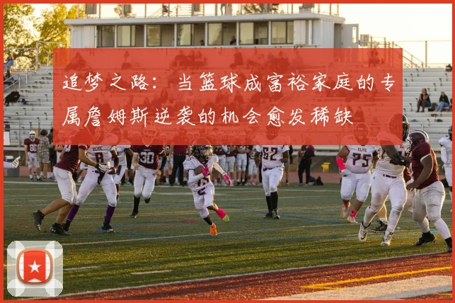 追梦之路：当篮球成富裕家庭的专属詹姆斯逆袭的机会愈发稀缺