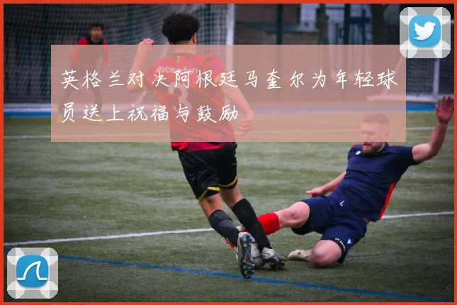 英格兰对决阿根廷马奎尔为年轻球员送上祝福与鼓励