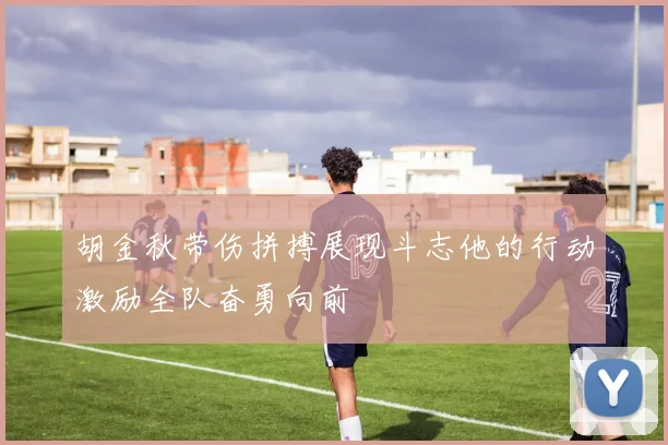胡金秋带伤拼搏展现斗志他的行动激励全队奋勇向前