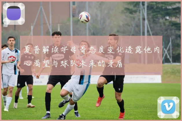 夏普解读字母哥态度变化透露他内心渴望与球队未来的矛盾