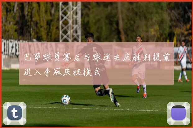 巴萨球员赛后与球迷共庆胜利提前进入夺冠庆祝模式
