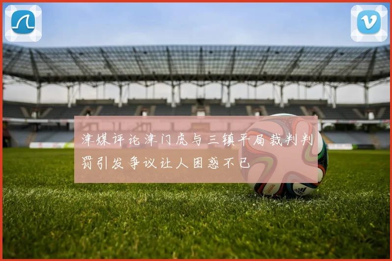津媒评论津门虎与三镇平局裁判判罚引发争议让人困惑不已
