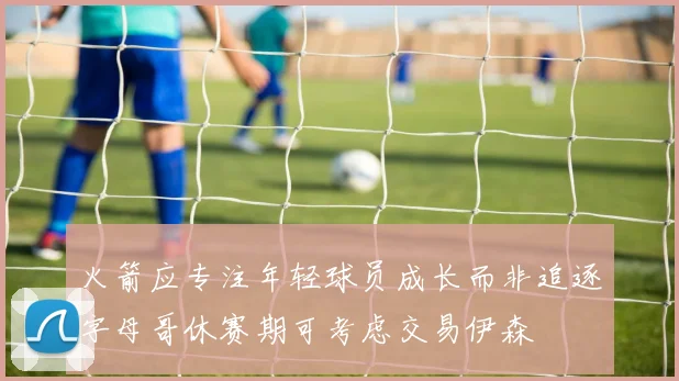 火箭应专注年轻球员成长而非追逐字母哥休赛期可考虑交易伊森