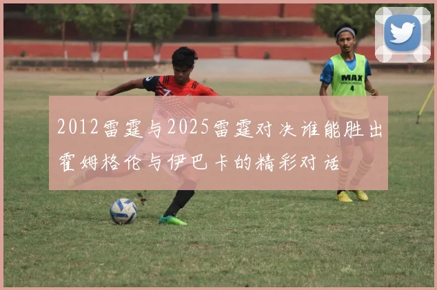 2012雷霆与2025雷霆对决谁能胜出霍姆格伦与伊巴卡的精彩对话