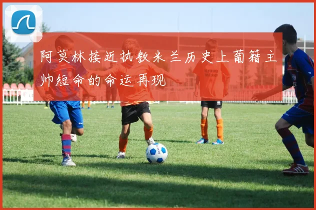 阿莫林接近执教米兰历史上葡籍主帅短命的命运再现