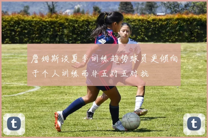 詹姆斯谈夏季训练趋势球员更倾向于个人训练而非五对五对抗