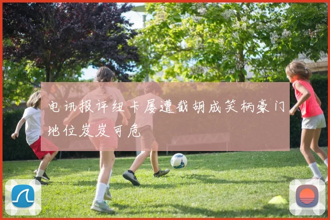 电讯报评纽卡屡遭截胡成笑柄豪门地位岌岌可危