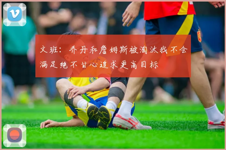 文班：乔丹和詹姆斯被淘汰我不会满足绝不甘心追求更高目标