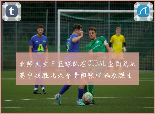 北师大女子篮球队在CUBAL全国总决赛中战胜北大李青阳张梓涵表现出色助力胜利
