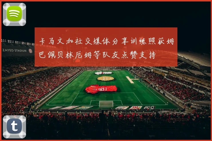 卡马文加社交媒体分享训练照获姆巴佩贝林厄姆等队友点赞支持