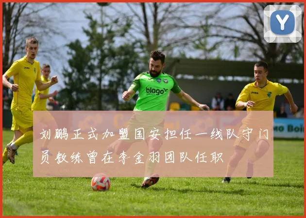 刘鹏正式加盟国安担任一线队守门员教练曾在李金羽团队任职