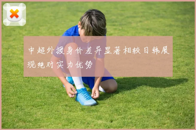 中超外援身价差异显著相较日韩展现绝对实力优势